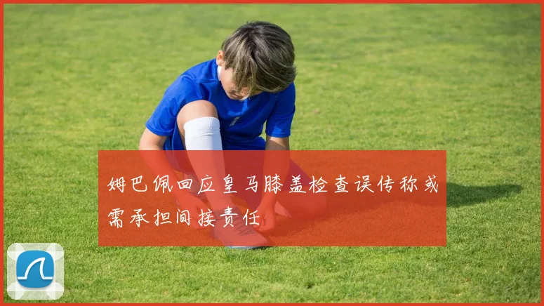 姆巴佩回应皇马膝盖检查误传称或需承担间接责任