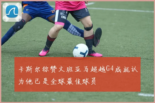 卡斯尔称赞文班亚马超越G4成就认为他已是全球最佳球员