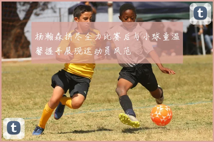 杨瀚森拼尽全力比赛后与小球童温馨握手展现运动员风范