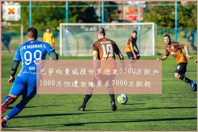 巴萨向曼城报价罗德里5500万欧加1000万但遭拒绝要求7000万欧起