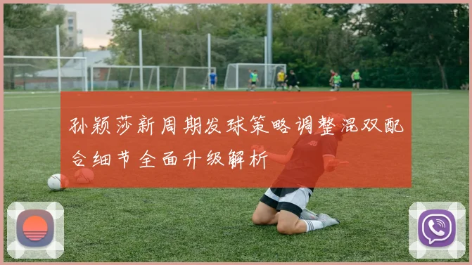 孙颖莎新周期发球策略调整混双配合细节全面升级解析
