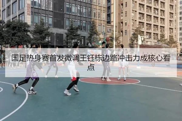 国足热身赛首发微调王钰栋边路冲击力成核心看点